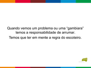 Quando vemos um problema ou uma “gambiara”
temos a responsabilidade de arrumar.
Temos que ter em mente a regra do escoteiro.
 