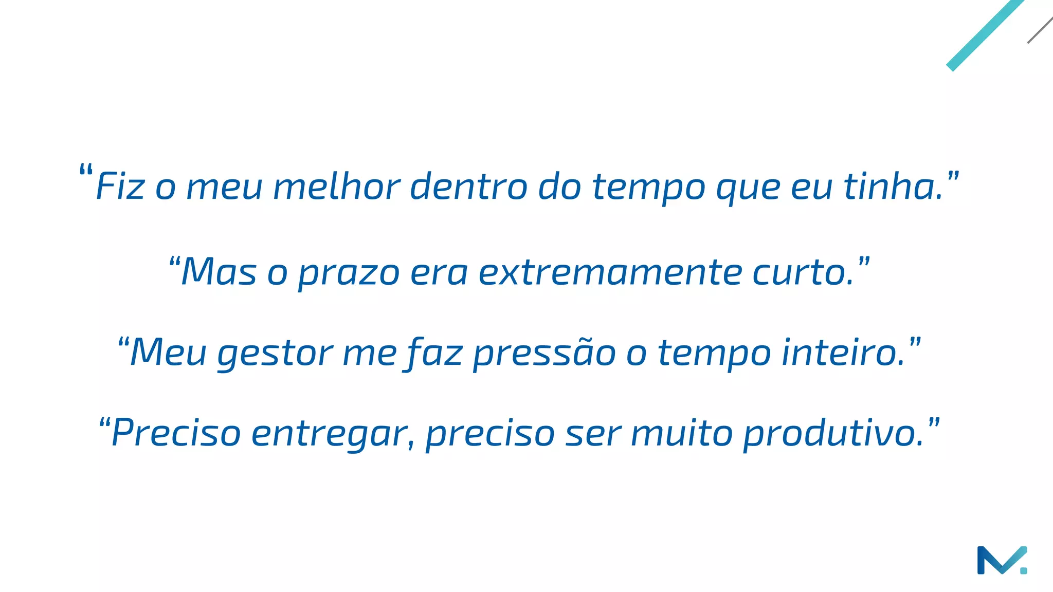 “Fiz o meu melhor dentro do tempo que eu tinha.”
“Mas o prazo era extremamente curto.”
“Meu gestor me faz pressão o tempo inteiro.”
“Preciso entregar, preciso ser muito produtivo.”
 