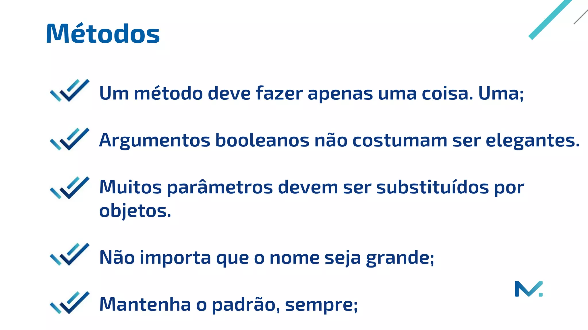 Métodos
Um método deve fazer apenas uma coisa. Uma;
Argumentos booleanos não costumam ser elegantes.
Muitos parâmetros devem ser substituídos por
objetos.
Não importa que o nome seja grande;
Mantenha o padrão, sempre;
 