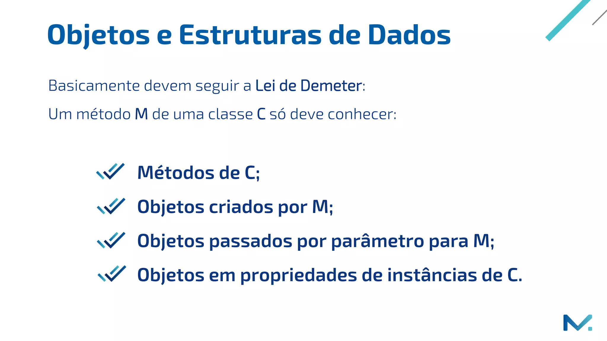 Objetos e Estruturas de Dados
Métodos de C;
Objetos criados por M;
Objetos passados por parâmetro para M;
Objetos em propriedades de instâncias de C.
Basicamente devem seguir a Lei de Demeter:
Um método M de uma classe C só deve conhecer:
 