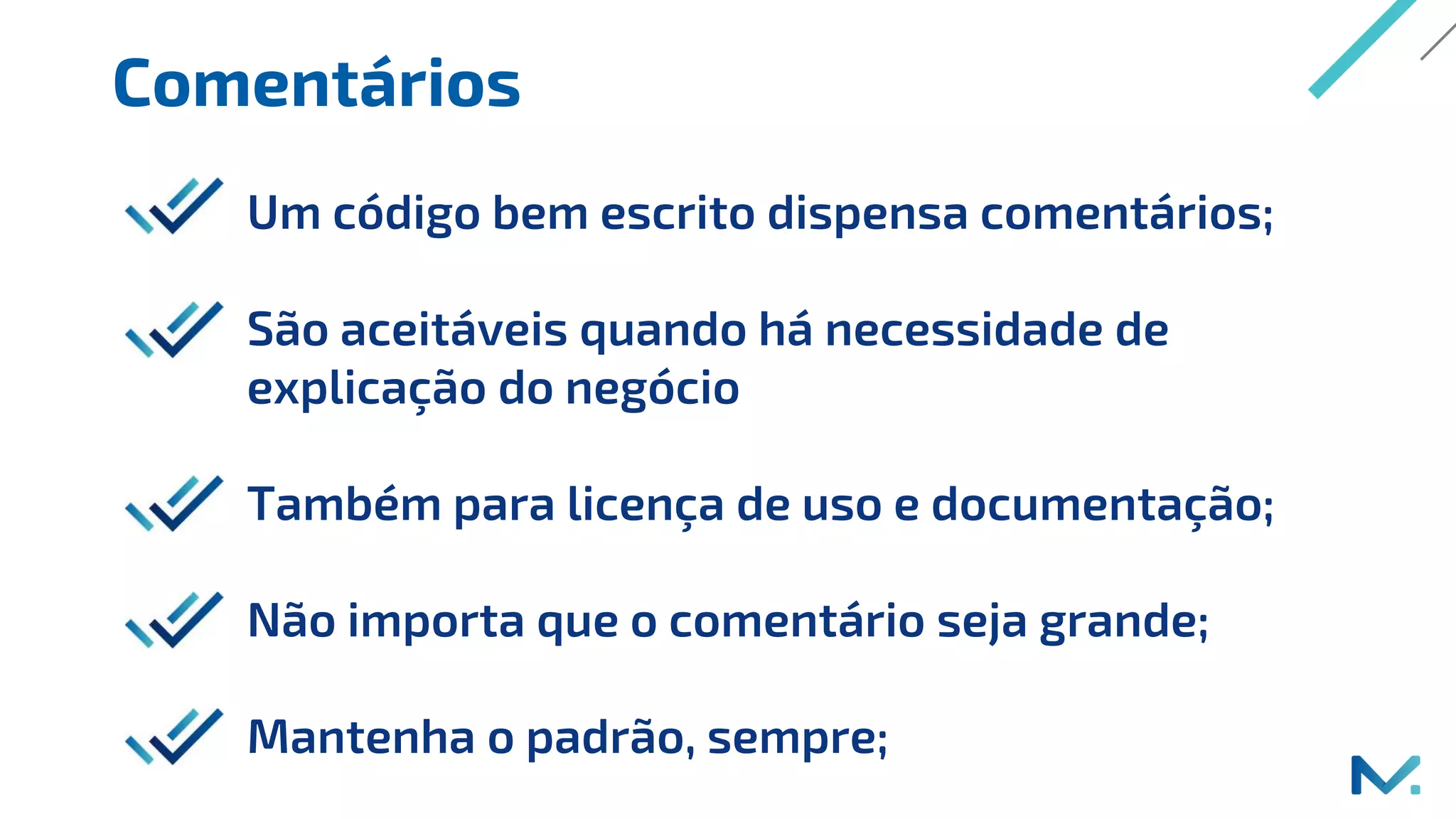 Comentários
Um código bem escrito dispensa comentários;
São aceitáveis quando há necessidade de
explicação do negócio
Também para licença de uso e documentação;
Não importa que o comentário seja grande;
Mantenha o padrão, sempre;
 