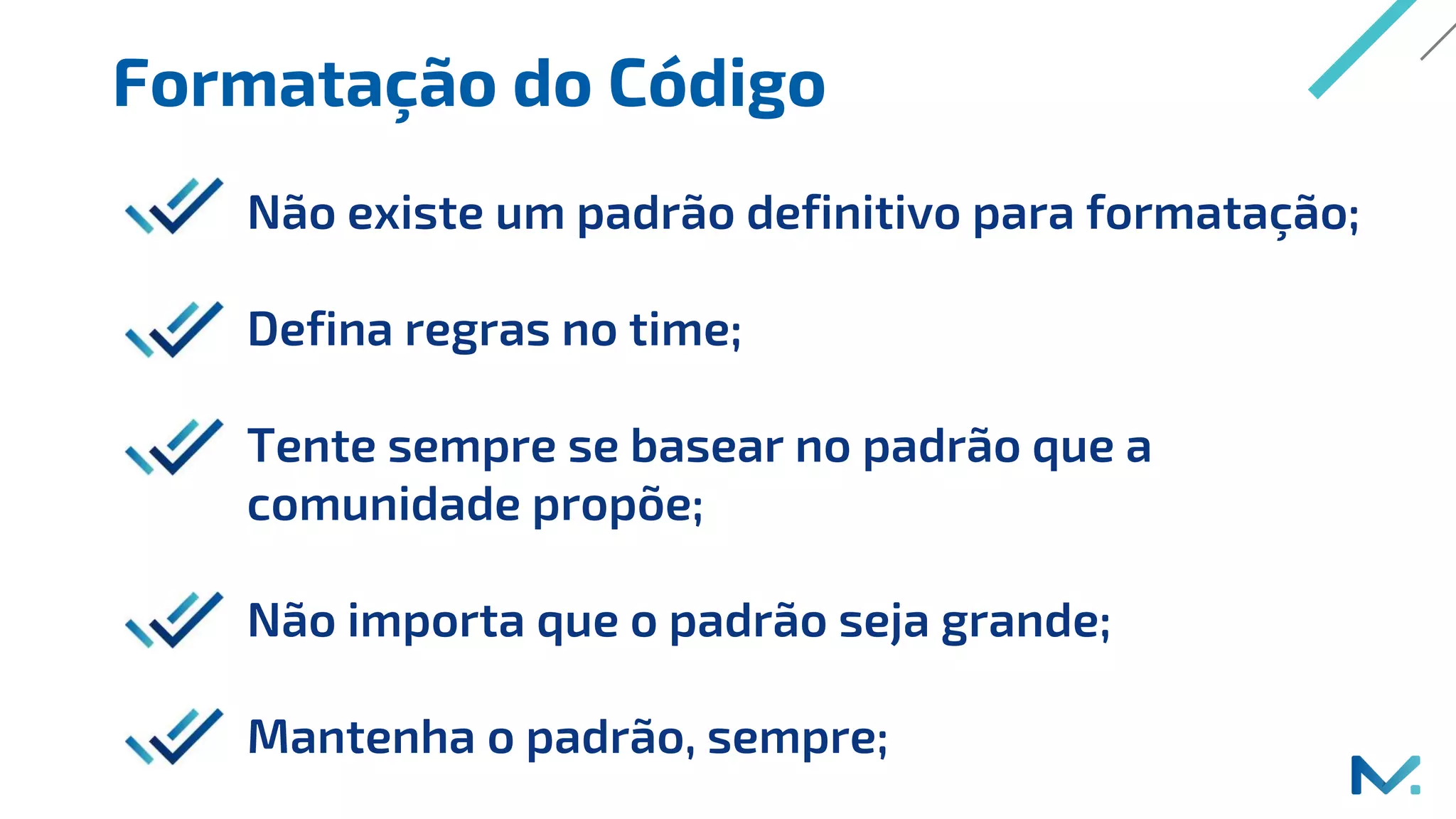Formatação do Código
Não existe um padrão definitivo para formatação;
Defina regras no time;
Tente sempre se basear no padrão que a
comunidade propõe;
Não importa que o padrão seja grande;
Mantenha o padrão, sempre;
 