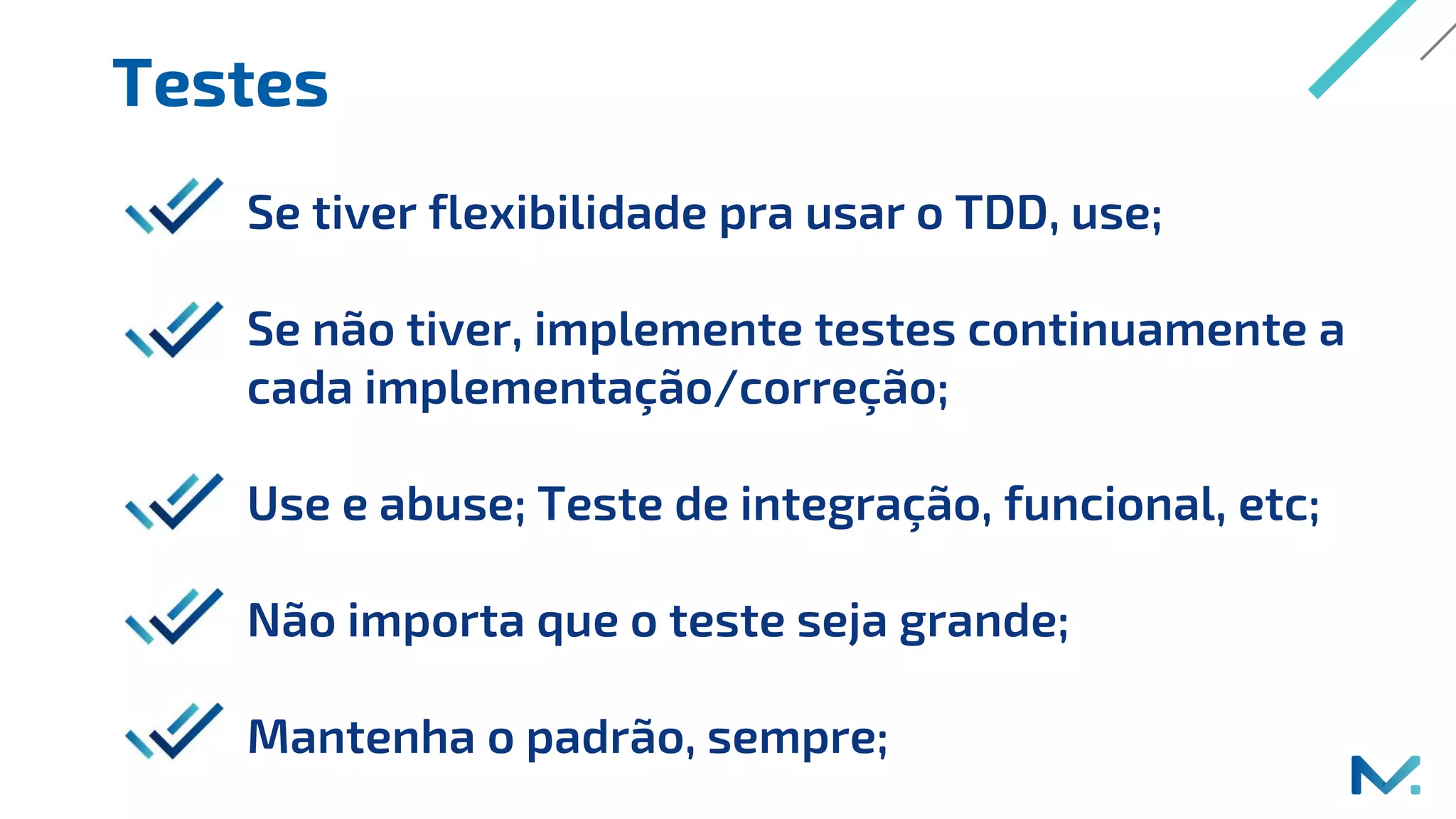 Testes
Se tiver flexibilidade pra usar o TDD, use;
Se não tiver, implemente testes continuamente a
cada implementação/correção;
Use e abuse; Teste de integração, funcional, etc;
Não importa que o teste seja grande;
Mantenha o padrão, sempre;
 