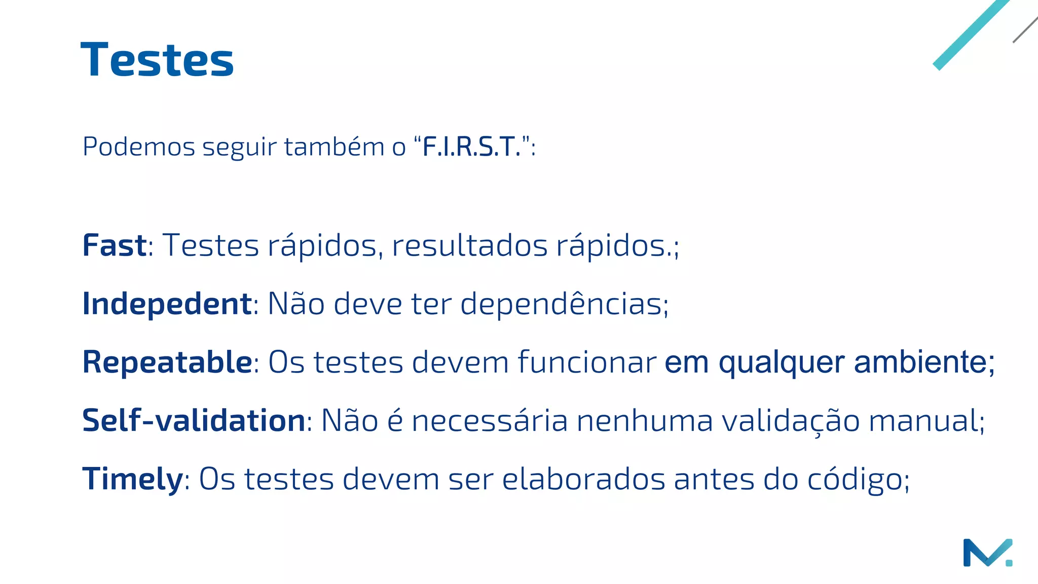 Testes
Fast: Testes rápidos, resultados rápidos.;
Indepedent: Não deve ter dependências;
Repeatable: Os testes devem funcionar em qualquer ambiente;
Self-validation: Não é necessária nenhuma validação manual;
Timely: Os testes devem ser elaborados antes do código;
Podemos seguir também o “F.I.R.S.T.”:
 