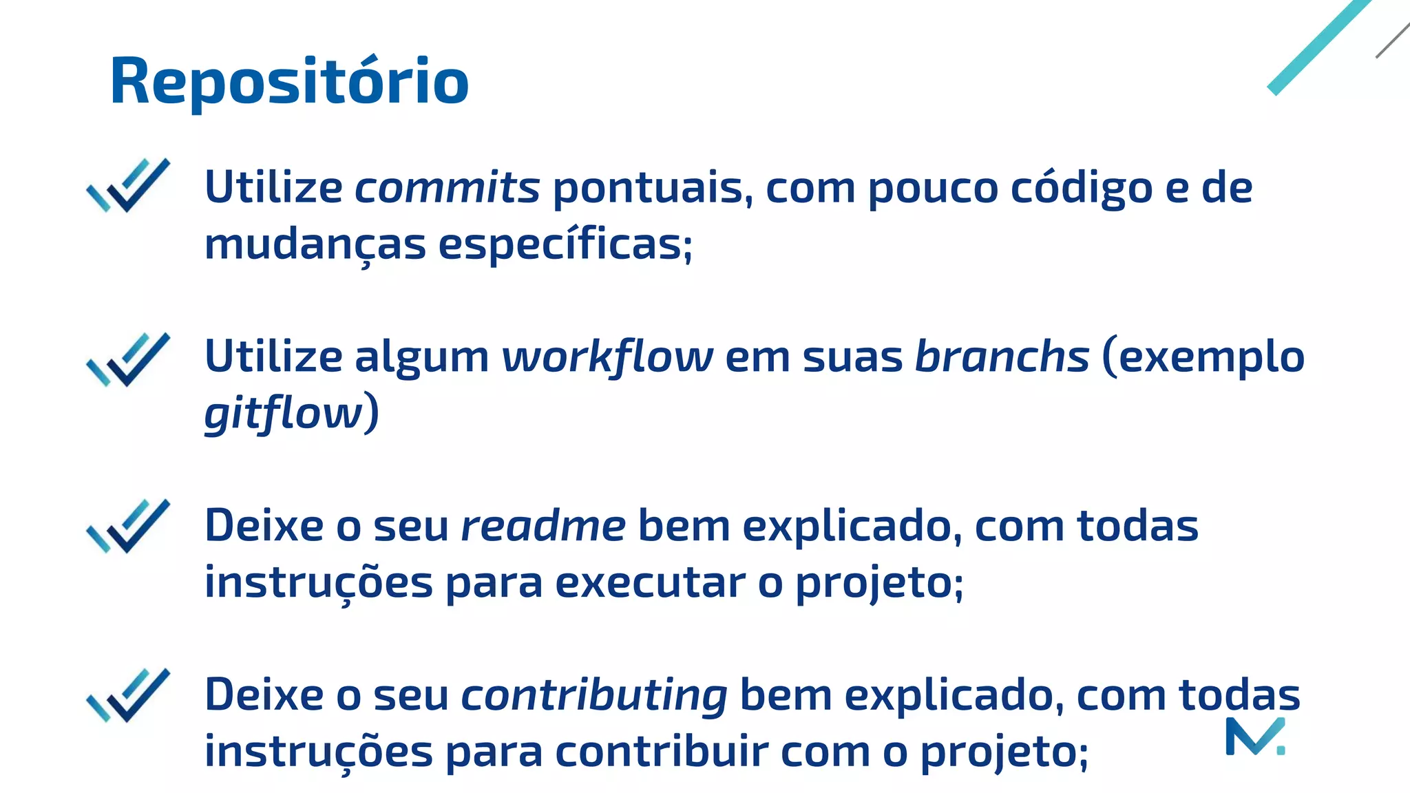 Repositório
Utilize commits pontuais, com pouco código e de
mudanças específicas;
Utilize algum workflow em suas branchs (exemplo
gitflow)
Deixe o seu readme bem explicado, com todas
instruções para executar o projeto;
Deixe o seu contributing bem explicado, com todas
instruções para contribuir com o projeto;
 