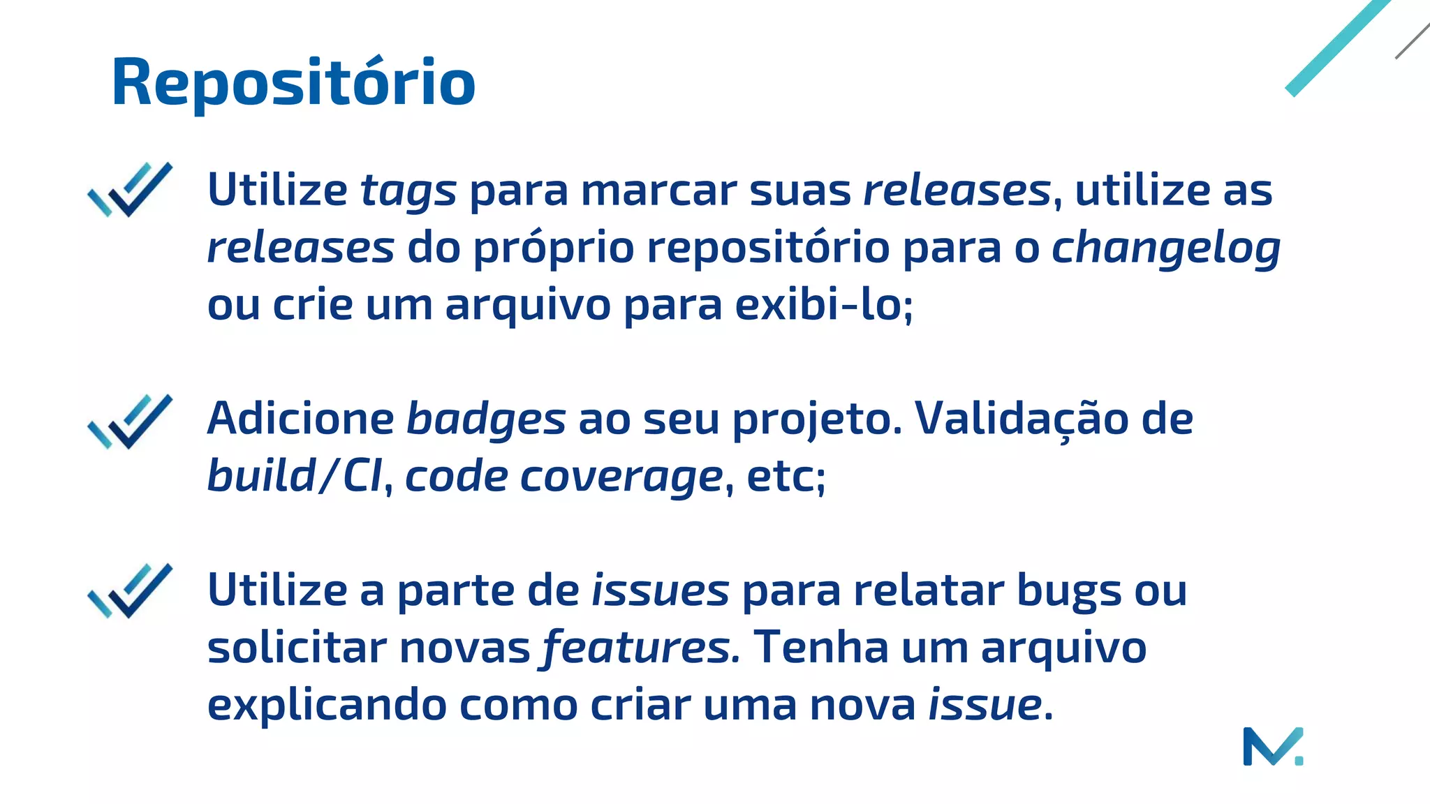 Repositório
Utilize tags para marcar suas releases, utilize as
releases do próprio repositório para o changelog
ou crie um arquivo para exibi-lo;
Adicione badges ao seu projeto. Validação de
build/CI, code coverage, etc;
Utilize a parte de issues para relatar bugs ou
solicitar novas features. Tenha um arquivo
explicando como criar uma nova issue.
 
