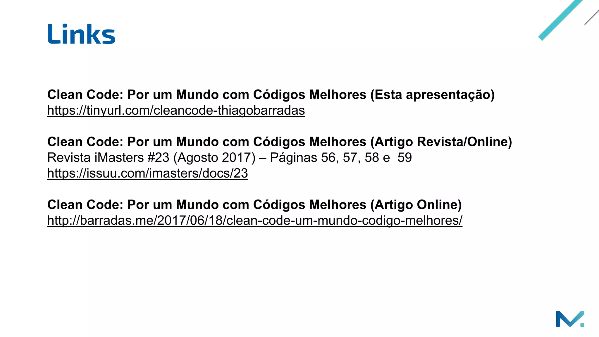 Links
Clean Code: Por um Mundo com Códigos Melhores (Esta apresentação)
https://tinyurl.com/cleancode-thiagobarradas
Clean Code: Por um Mundo com Códigos Melhores (Artigo Revista/Online)
Revista iMasters #23 (Agosto 2017) – Páginas 56, 57, 58 e 59
https://issuu.com/imasters/docs/23
Clean Code: Por um Mundo com Códigos Melhores (Artigo Online)
http://barradas.me/2017/06/18/clean-code-um-mundo-codigo-melhores/
 