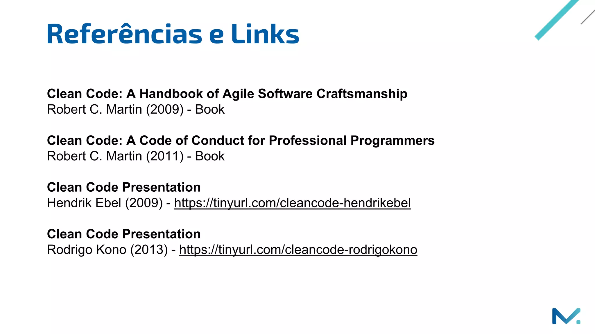 Referências e Links
Clean Code: A Handbook of Agile Software Craftsmanship
Robert C. Martin (2009) - Book
Clean Code: A Code of Conduct for Professional Programmers
Robert C. Martin (2011) - Book
Clean Code Presentation
Hendrik Ebel (2009) - https://tinyurl.com/cleancode-hendrikebel
Clean Code Presentation
Rodrigo Kono (2013) - https://tinyurl.com/cleancode-rodrigokono
 