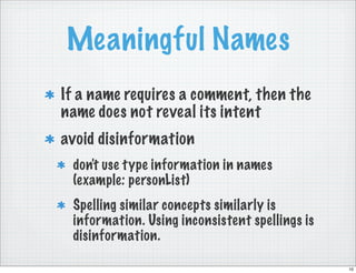 Meaningful Names
If a name requires a comment, then the
name does not reveal its intent
avoid disinformation
 don't use type information in names
 (example: personList)
 Spelling similar concepts similarly is
 information. Using inconsistent spellings is
 disinformation.

                                                10
 