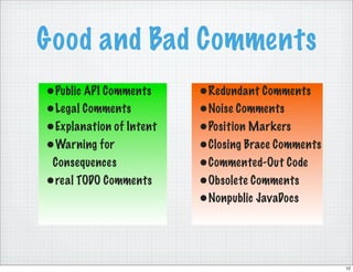 Good and Bad Comments
•Public API Comments     •Redundant Comments
•Legal Comments          •Noise Comments
•Explanation of Intent   •Position Markers
•Warning for             •Closing Brace Comments
 Consequences            •Commented-Out Code
•real TODO Comments      •Obsolete Comments
                         •Nonpublic JavaDocs



                                                   12
 