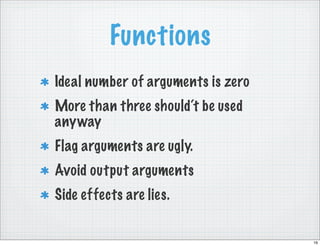 Functions
Ideal number of arguments is zero
More than three should‘t be used
anyway
Flag arguments are ugly.
Avoid output arguments
Side effects are lies.


                                    16
 