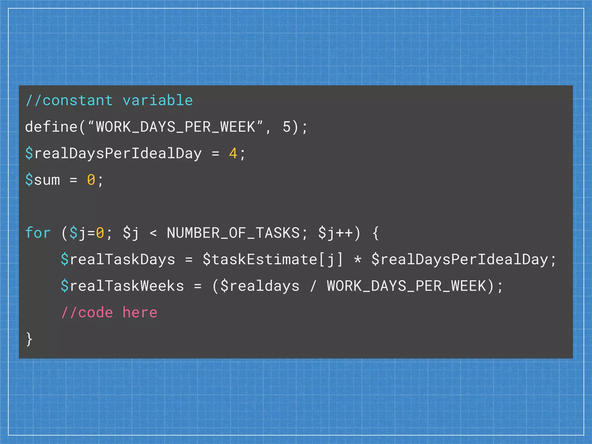 //constant variable
define(“WORK_DAYS_PER_WEEK”, 5);
$realDaysPerIdealDay = 4;
$sum = 0;
for ($j=0; $j < NUMBER_OF_TASKS; $j++) {
$realTaskDays = $taskEstimate[j] * $realDaysPerIdealDay;
$realTaskWeeks = ($realdays / WORK_DAYS_PER_WEEK);
//code here
}
 