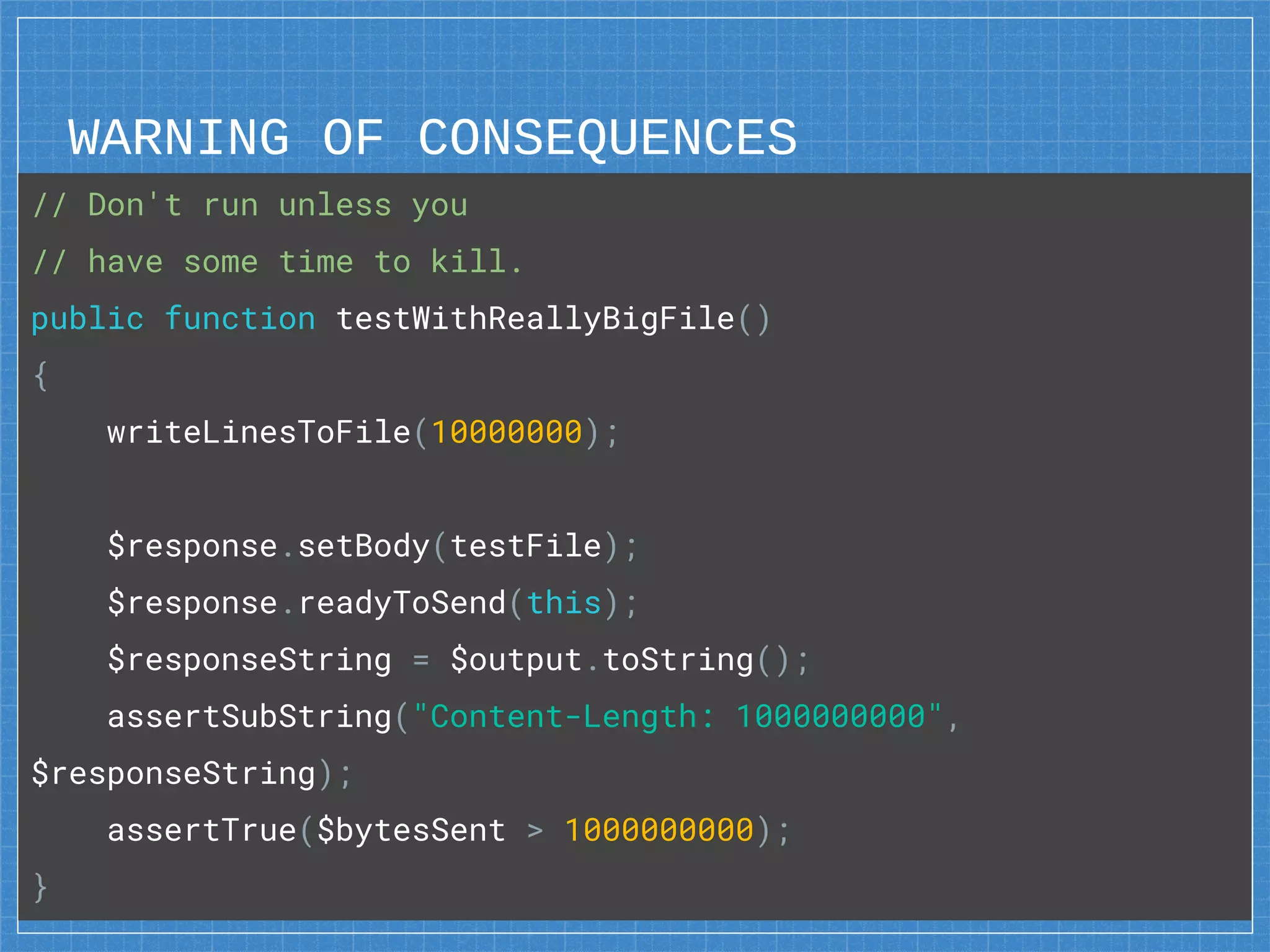 WARNING OF CONSEQUENCES
42
// Don't run unless you
// have some time to kill.
public function testWithReallyBigFile()
{
writeLinesToFile(10000000);
$response.setBody(testFile);
$response.readyToSend(this);
$responseString = $output.toString();
assertSubString("Content-Length: 1000000000",
$responseString);
assertTrue($bytesSent > 1000000000);
}
 