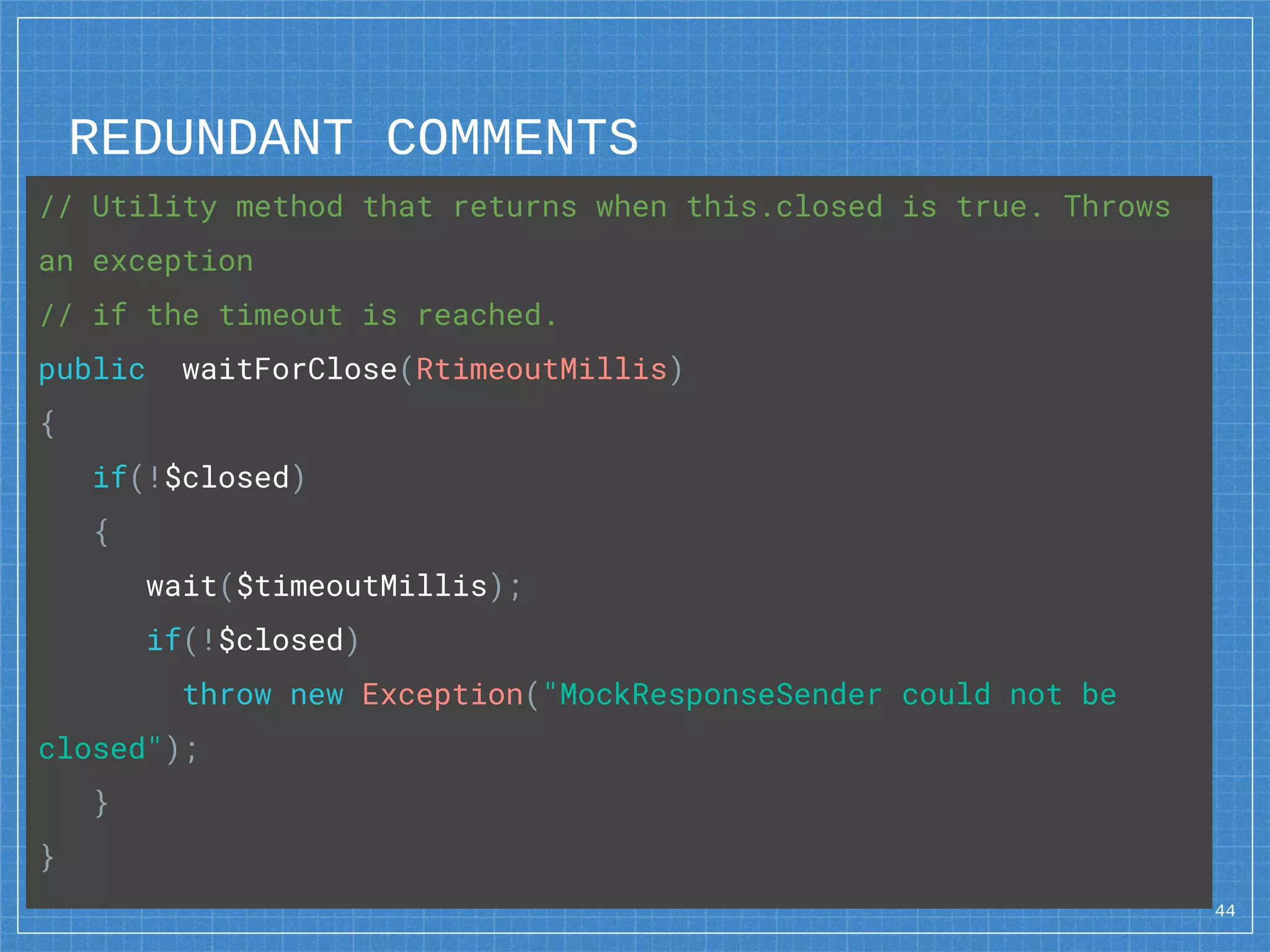 REDUNDANT COMMENTS
44
// Utility method that returns when this.closed is true. Throws
an exception
// if the timeout is reached.
public waitForClose(RtimeoutMillis)
{
if(!$closed)
{
wait($timeoutMillis);
if(!$closed)
throw new Exception("MockResponseSender could not be
closed");
}
}
 