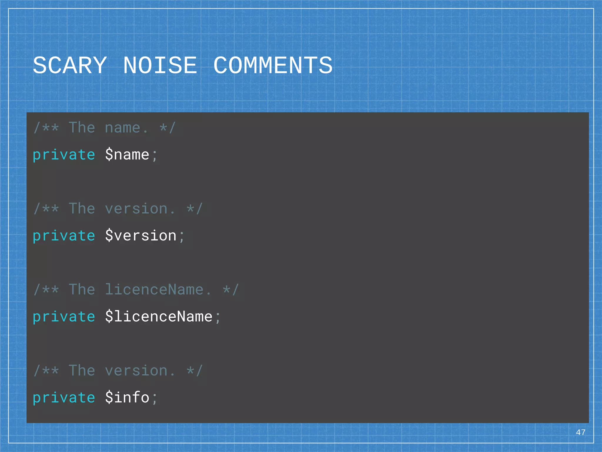 SCARY NOISE COMMENTS
47
/** The name. */
private $name;
/** The version. */
private $version;
/** The licenceName. */
private $licenceName;
/** The version. */
private $info;
 