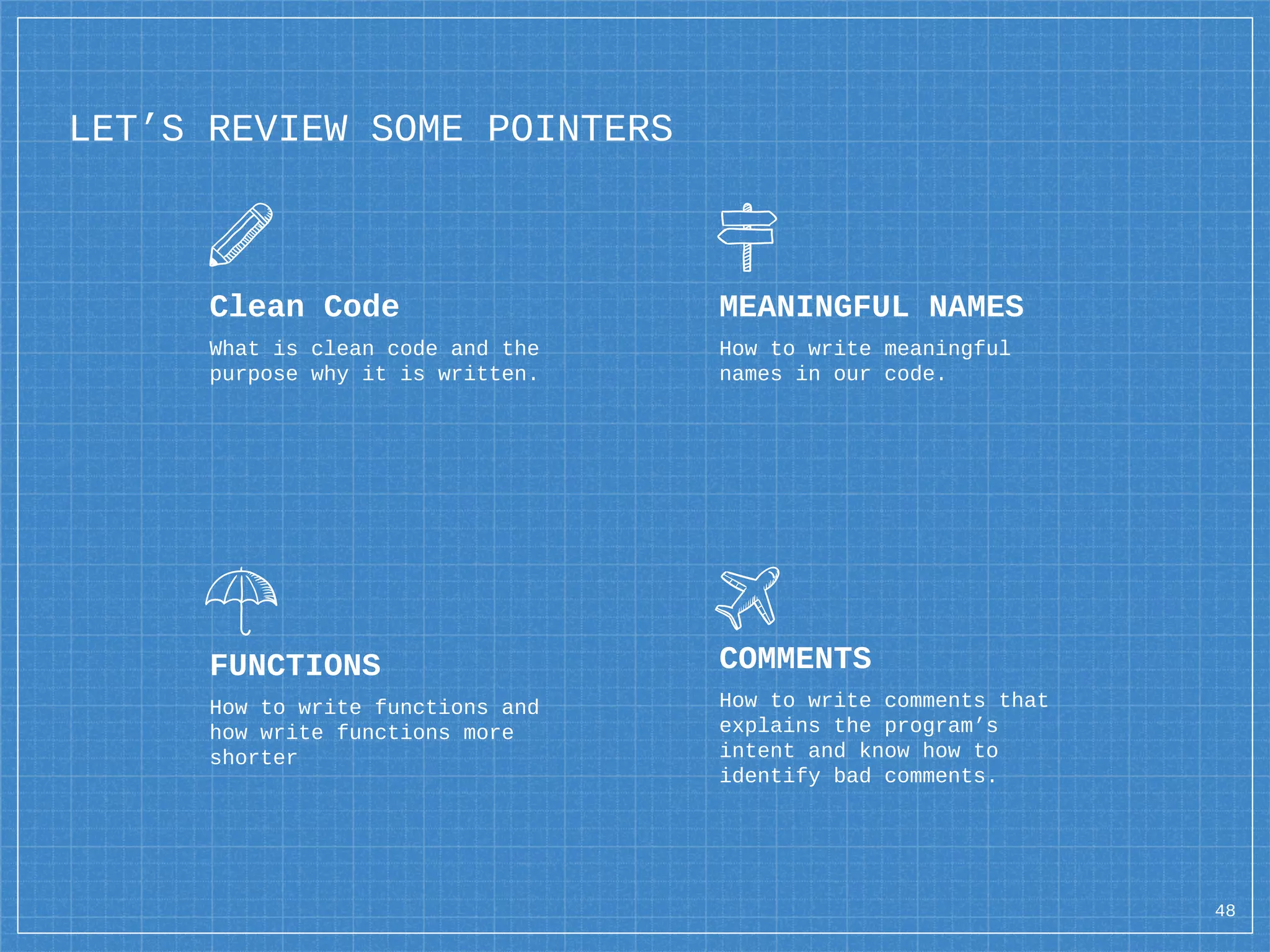 LET’S REVIEW SOME POINTERS
Clean Code
What is clean code and the
purpose why it is written.
MEANINGFUL NAMES
How to write meaningful
names in our code.
FUNCTIONS
How to write functions and
how write functions more
shorter
COMMENTS
How to write comments that
explains the program’s
intent and know how to
identify bad comments.
48
 