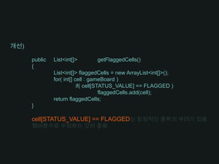 개선)	public	List<int[]>	getFlaggedCells()	{	List<int[]> flaggedCells = new ArrayList<int[]>();	for( int[] cell : gameBoard )		if( cell[STATUS_VALUE] == FLAGGED )flaggedCells.add(cell);	return flaggedCells;}cell[STATUS_VALUE] == FLAGGED는 잠정적인 중복의 우려가 있음.멤버함수로 수정하는 것이 좋음.