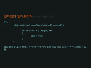 컴파일러, 인터프리터를 위한 작명은 피하라!EX)publicstatic void	copyChars( char a1[], char a2[] ){	for( int I = 0; I < a1.length; ++I )	{		a2[i] = a1[i];	}}코드 본문을 보기 전까지 어떤 인자가 복사 원본이고 어떤 인자가 복사 대상인지 모름.