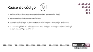 Reuso de código
• Refatorações podem gerar códigos similares, faça bom proveito disso!
• Quanto menos linhas, menor sua aplicação
• Alterações em códigos reutilizados tornam mais simples a manutenção do sistema
• A boa utilização dos conceitos anteriores deixa fácil para demais pessoas da sua equipe
encontrarem códigos reutilizáveis
 