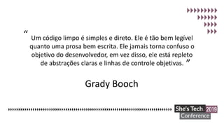 Grady Booch
Um código limpo é simples e direto. Ele é tão bem legível
quanto uma prosa bem escrita. Ele jamais torna confuso o
objetivo do desenvolvedor, em vez disso, ele está repleto
de abstrações claras e linhas de controle objetivas.
“
”
 