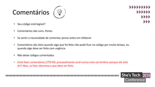 Comentários
• Seu código está legível?
• Comentários são ruins. Ponto.
• Se sentir a necessidade de comentar, pense antes em refatorar
• Comentários são úteis quando algo que foi feito não pode ficar no código por muito tempo, ou
quando algo deve ser feito com urgência
• Não deixe códigos comentados
• Evite fazer comentários //TO DO, provavelmente você nunca mais vai lembrar porque ele está
lá!!! Mas, se fizer, descreva o que deve ser feito
 