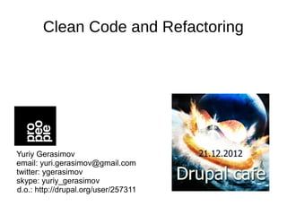 Clean Code and Refactoring




Yuriy Gerasimov
email: yuri.gerasimov@gmail.com
twitter: ygerasimov
skype: yuriy_gerasimov
d.o.: http://drupal.org/user/257311
 
