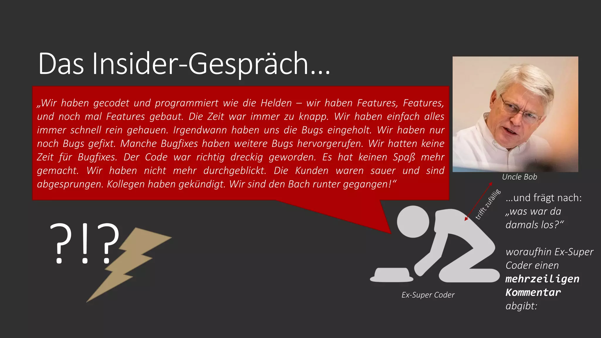 Das Insider-Gespräch…
?!?
„Wir haben gecodet und programmiert wie die Helden – wir haben Features, Features,
und noch mal Features gebaut. Die Zeit war immer zu knapp. Wir haben einfach alles
immer schnell rein gehauen. Irgendwann haben uns die Bugs eingeholt. Wir haben nur
noch Bugs gefixt. Manche Bugfixes haben weitere Bugs hervorgerufen. Wir hatten keine
Zeit für Bugfixes. Der Code war richtig dreckig geworden. Es hat keinen Spaß mehr
gemacht. Wir haben nicht mehr durchgeblickt. Die Kunden waren sauer und sind
abgesprungen. Kollegen haben gekündigt. Wir sind den Bach runter gegangen!“
Ex-Super Coder
Uncle Bob
…und frägt nach:
„was war da
damals los?“
woraufhin Ex-Super
Coder einen
mehrzeiligen
Kommentar
abgibt:
 
