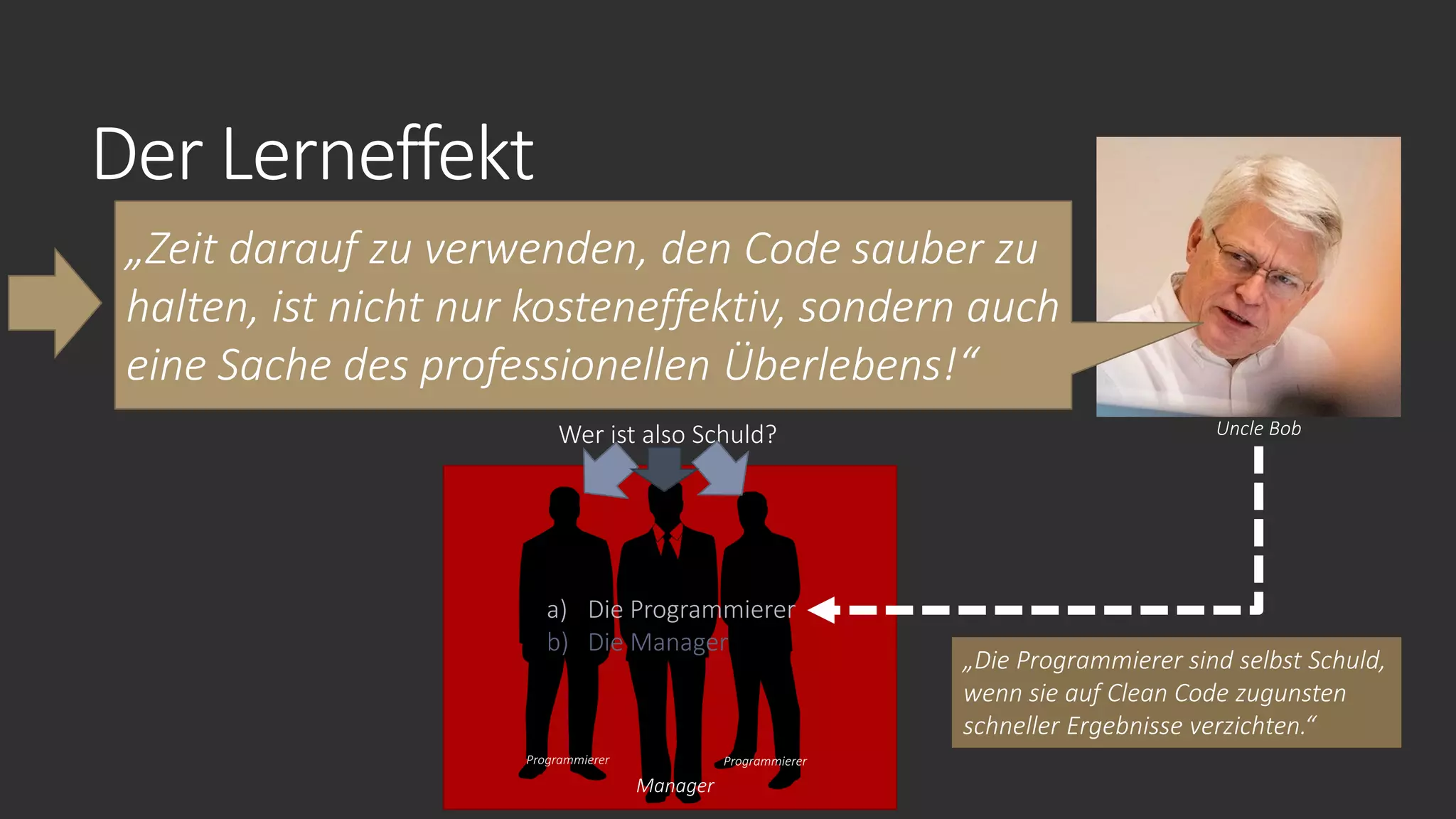 Der Lerneffekt
„Zeit darauf zu verwenden, den Code sauber zu
halten, ist nicht nur kosteneffektiv, sondern auch
eine Sache des professionellen Überlebens!“
Uncle Bob
Manager
Programmierer Programmierer
Wer ist also Schuld?
a) Die Programmierer
b) Die Manager
„Die Programmierer sind selbst Schuld,
wenn sie auf Clean Code zugunsten
schneller Ergebnisse verzichten.“
 