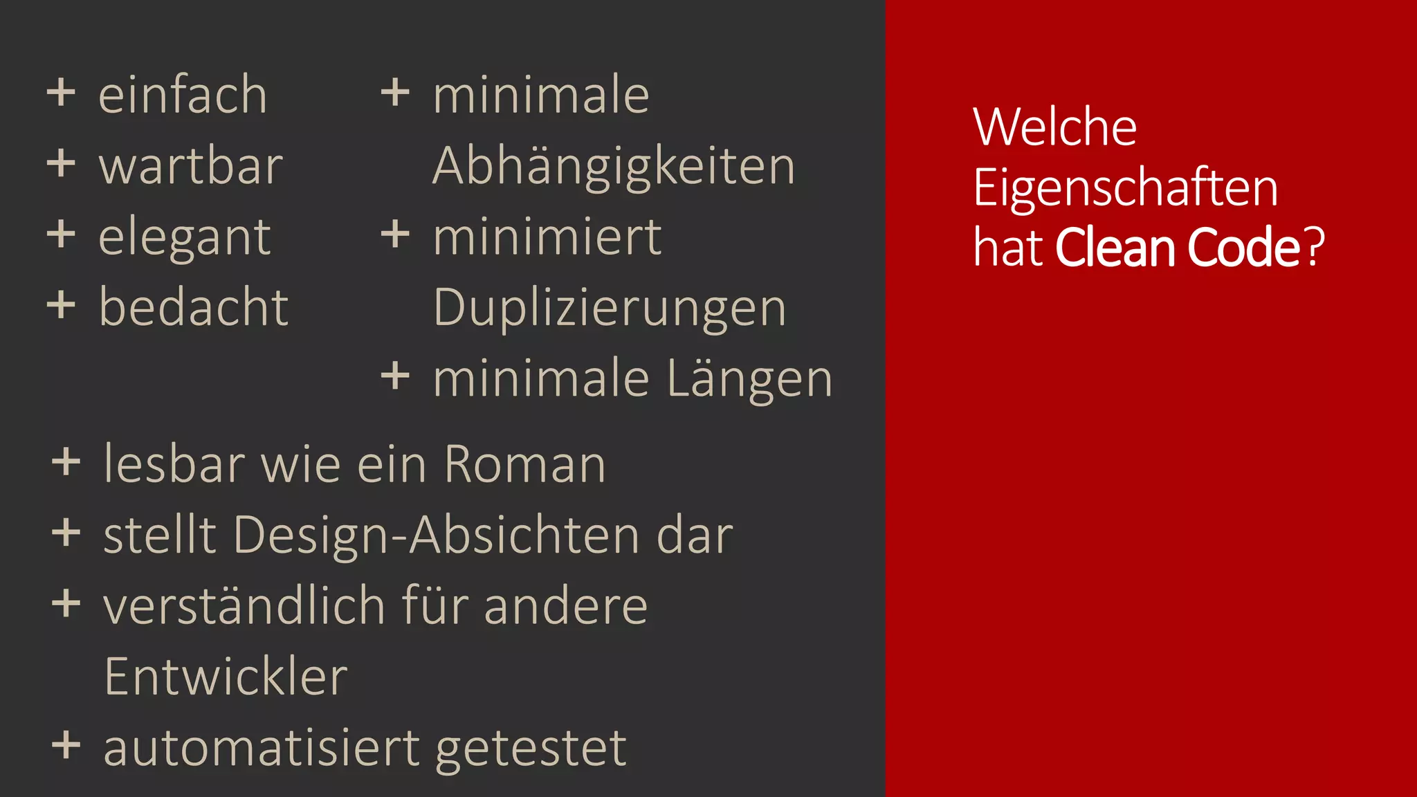 Welche
Eigenschaften
hat CleanCode?
+ lesbar wie ein Roman
+ stellt Design-Absichten dar
+ verständlich für andere
Entwickler
+ automatisiert getestet
+ minimale
Abhängigkeiten
+ minimiert
Duplizierungen
+ minimale Längen
+ einfach
+ wartbar
+ elegant
+ bedacht
 