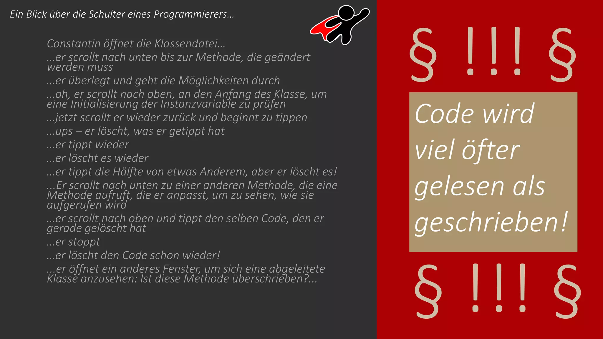 Constantin öffnet die Klassendatei…
…er scrollt nach unten bis zur Methode, die geändert
werden muss
…er überlegt und geht die Möglichkeiten durch
…oh, er scrollt nach oben, an den Anfang des Klasse, um
eine Initialisierung der Instanzvariable zu prüfen
…jetzt scrollt er wieder zurück und beginnt zu tippen
…ups – er löscht, was er getippt hat
…er tippt wieder
…er löscht es wieder
…er tippt die Hälfte von etwas Anderem, aber er löscht es!
...Er scrollt nach unten zu einer anderen Methode, die eine
Methode aufruft, die er anpasst, um zu sehen, wie sie
aufgerufen wird
…er scrollt nach oben und tippt den selben Code, den er
gerade gelöscht hat
…er stoppt
…er löscht den Code schon wieder!
...er öffnet ein anderes Fenster, um sich eine abgeleitete
Klasse anzusehen: Ist diese Methode überschrieben?...
Code wird
viel öfter
gelesen als
geschrieben!
§ !!! §
§ !!! §
Ein Blick über die Schulter eines Programmierers…
 