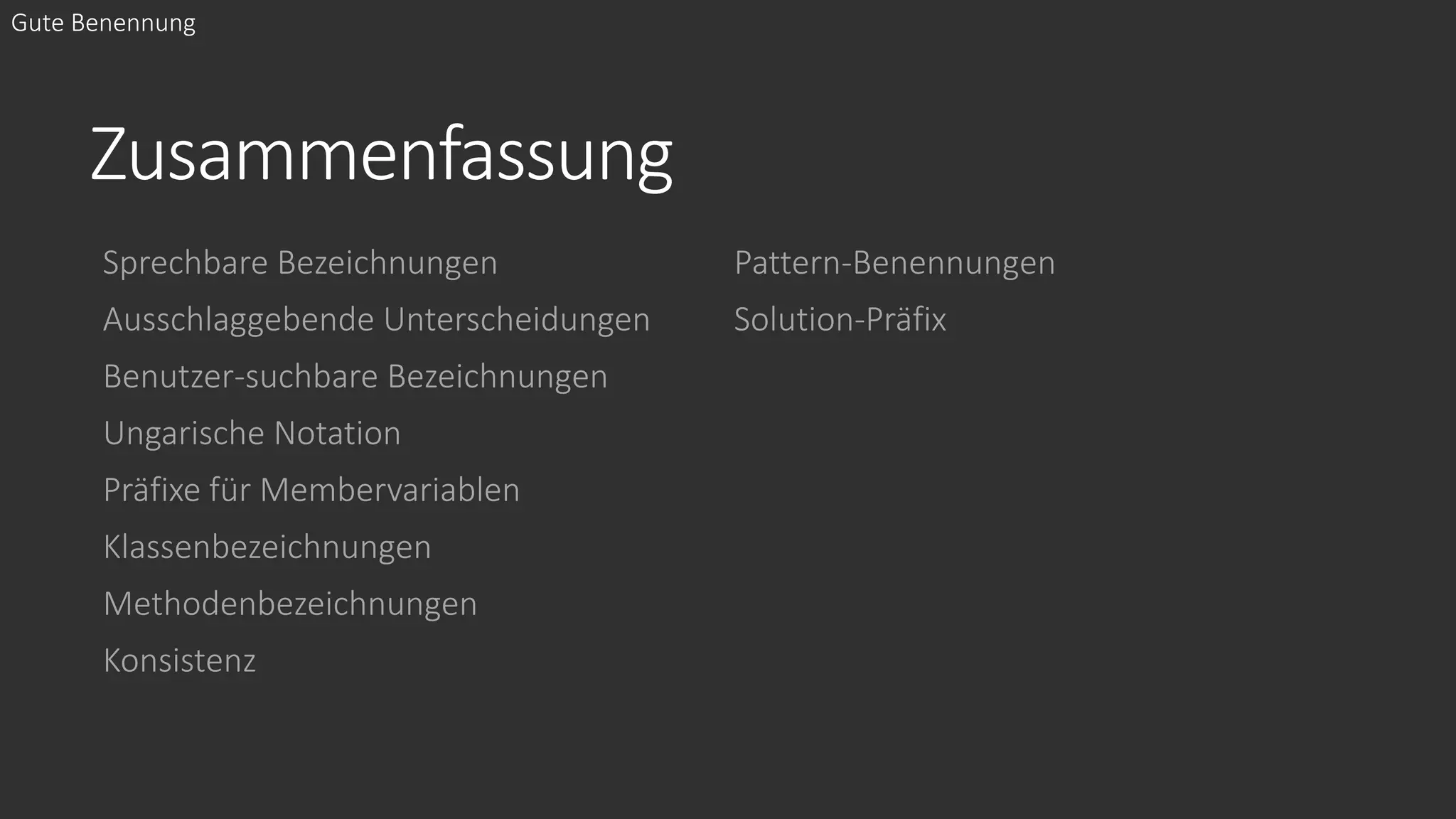 Zusammenfassung
Sprechbare Bezeichnungen
Ausschlaggebende Unterscheidungen
Benutzer-suchbare Bezeichnungen
Ungarische Notation
Präfixe für Membervariablen
Klassenbezeichnungen
Methodenbezeichnungen
Konsistenz
Pattern-Benennungen
Solution-Präfix
Gute Benennung
 