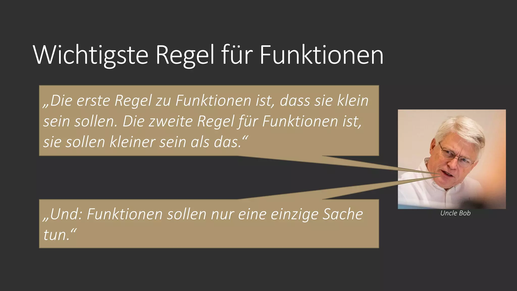 Wichtigste Regel für Funktionen
„Die erste Regel zu Funktionen ist, dass sie klein
sein sollen. Die zweite Regel für Funktionen ist,
sie sollen kleiner sein als das.“
Uncle Bob
„Und: Funktionen sollen nur eine einzige Sache
tun.“
 