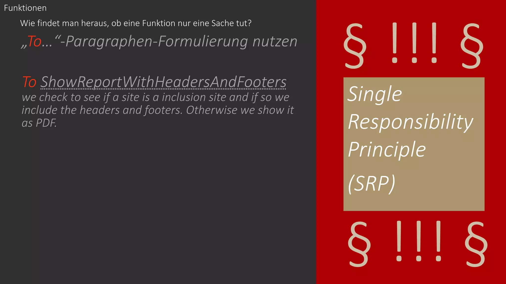 „To…“-Paragraphen-Formulierung nutzen
To ShowReportWithHeadersAndFooters
we check to see if a site is a inclusion site and if so we
include the headers and footers. Otherwise we show it
as PDF.
Single
Responsibility
Principle
(SRP)
§ !!! §
§ !!! §
Wie findet man heraus, ob eine Funktion nur eine Sache tut?
Funktionen
 