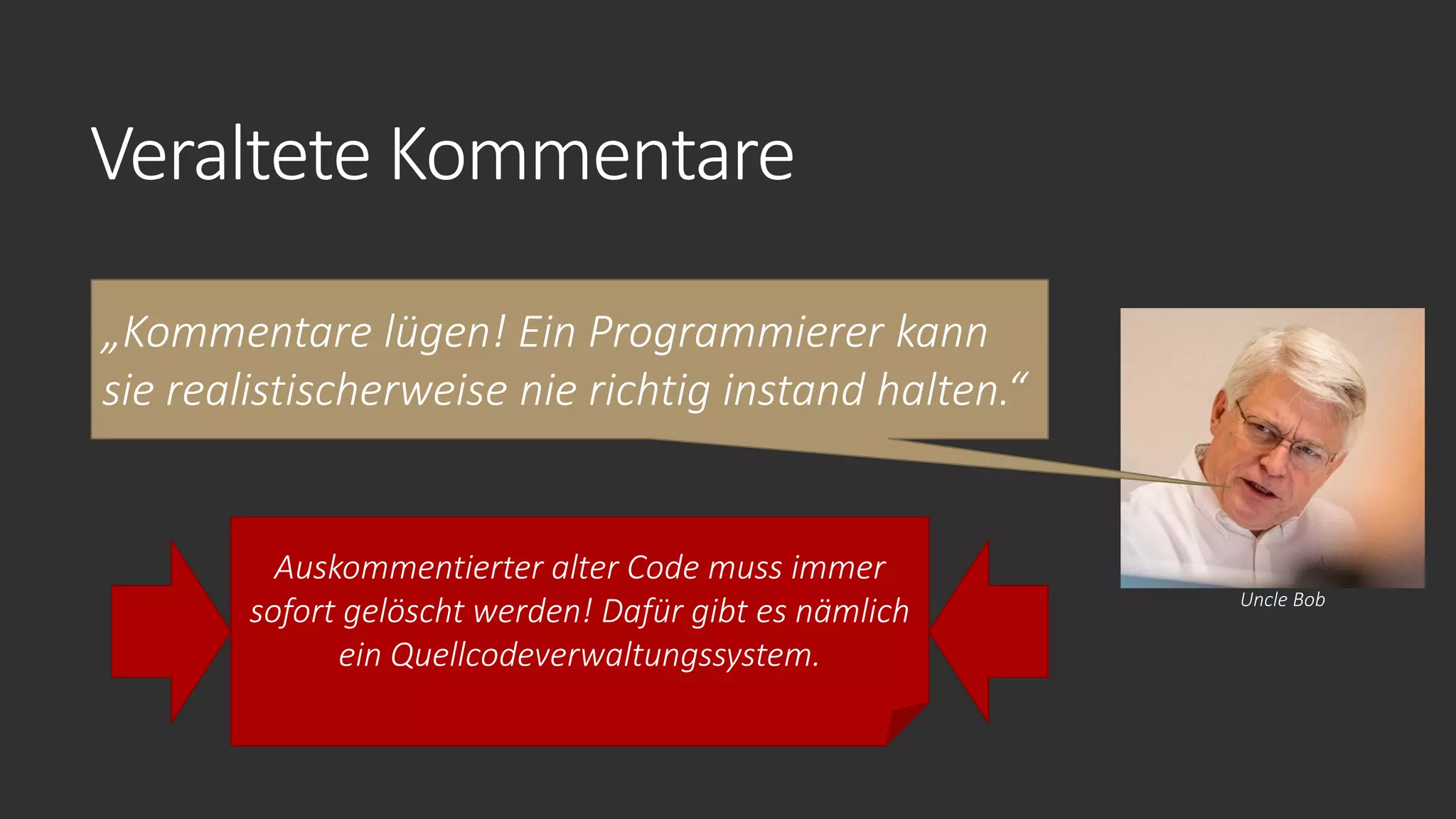 Veraltete Kommentare
„Kommentare lügen! Ein Programmierer kann
sie realistischerweise nie richtig instand halten.“
Uncle Bob
Auskommentierter alter Code muss immer
sofort gelöscht werden! Dafür gibt es nämlich
ein Quellcodeverwaltungssystem.
 