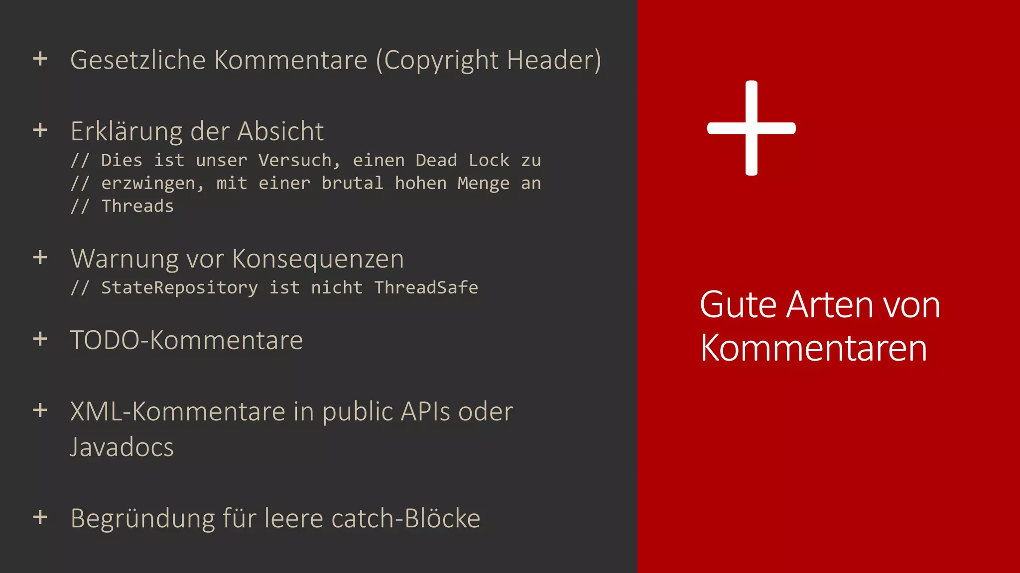 +
Gute Arten von
Kommentaren
+ Gesetzliche Kommentare (Copyright Header)
+ Erklärung der Absicht
// Dies ist unser Versuch, einen Dead Lock zu
// erzwingen, mit einer brutal hohen Menge an
// Threads
+ Warnung vor Konsequenzen
// StateRepository ist nicht ThreadSafe
+ TODO-Kommentare
+ XML-Kommentare in public APIs oder
Javadocs
+ Begründung für leere catch-Blöcke
 