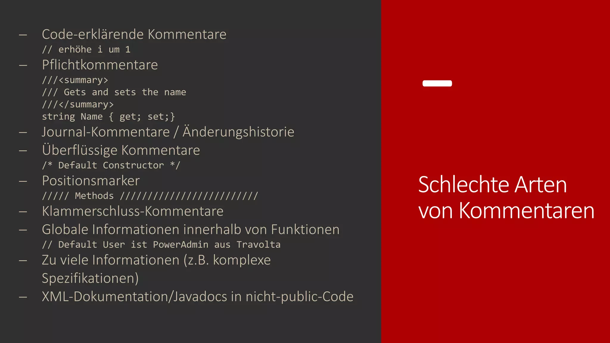 -
Schlechte Arten
von Kommentaren
− Code-erklärende Kommentare
// erhöhe i um 1
− Pflichtkommentare
///<summary>
/// Gets and sets the name
///</summary>
string Name { get; set;}
− Journal-Kommentare / Änderungshistorie
− Überflüssige Kommentare
/* Default Constructor */
− Positionsmarker
///// Methods /////////////////////////
− Klammerschluss-Kommentare
− Globale Informationen innerhalb von Funktionen
// Default User ist PowerAdmin aus Travolta
− Zu viele Informationen (z.B. komplexe
Spezifikationen)
− XML-Dokumentation/Javadocs in nicht-public-Code
 