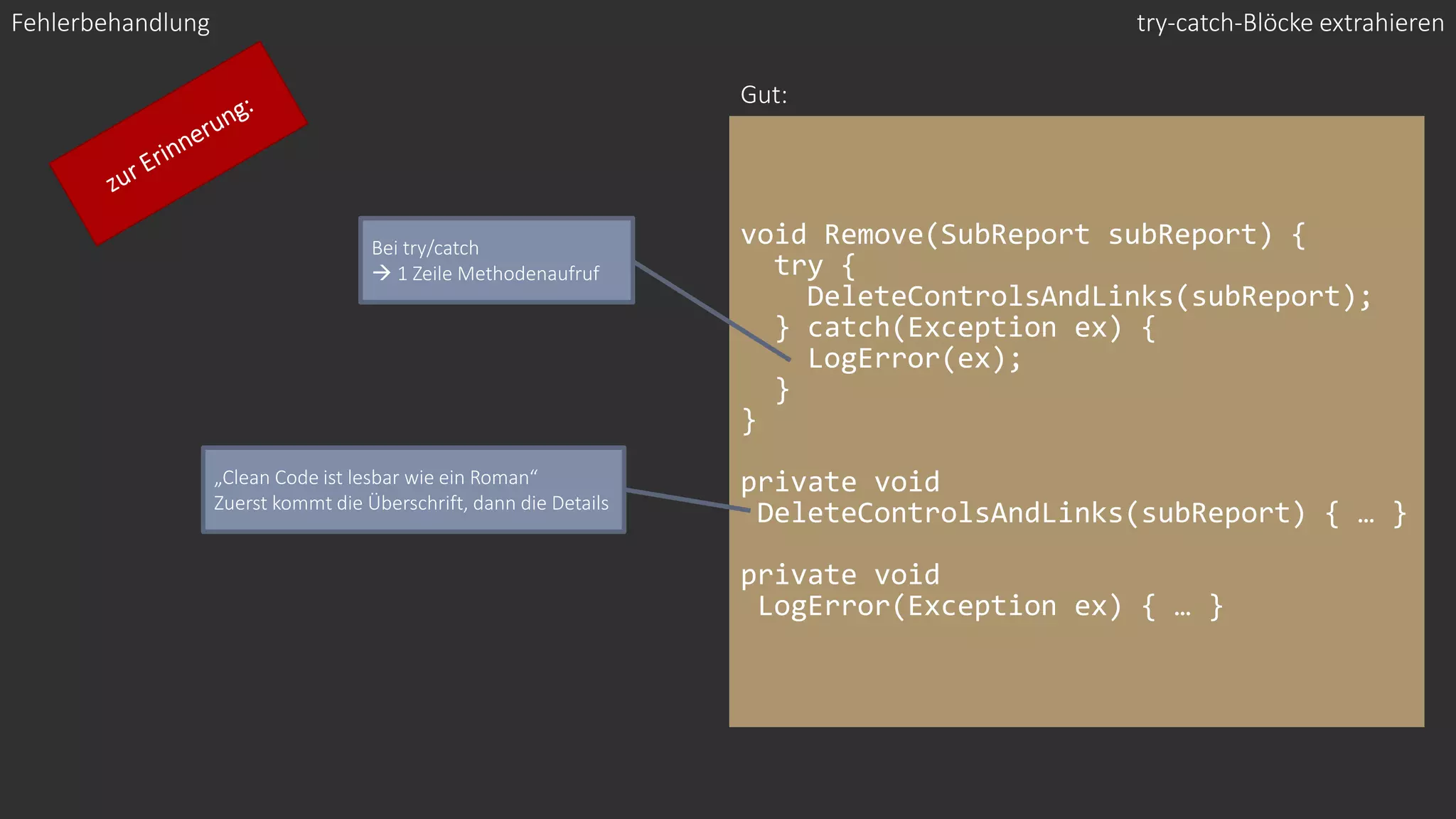 void Remove(SubReport subReport) {
try {
DeleteControlsAndLinks(subReport);
} catch(Exception ex) {
LogError(ex);
}
}
private void
DeleteControlsAndLinks(subReport) { … }
private void
LogError(Exception ex) { … }
Fehlerbehandlung
Gut:
Bei try/catch
→ 1 Zeile Methodenaufruf
try-catch-Blöcke extrahieren
„Clean Code ist lesbar wie ein Roman“
Zuerst kommt die Überschrift, dann die Details
 