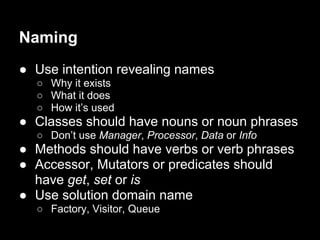 Naming
● Use intention revealing names
○ Why it exists
○ What it does
○ How it’s used
● Classes should have nouns or noun phrases
○ Don’t use Manager, Processor, Data or Info
● Methods should have verbs or verb phrases
● Accessor, Mutators or predicates should
have get, set or is
● Use solution domain name
○ Factory, Visitor, Queue
 