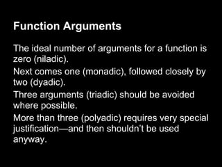 Function Arguments
The ideal number of arguments for a function is
zero (niladic).
Next comes one (monadic), followed closely by
two (dyadic).
Three arguments (triadic) should be avoided
where possible.
More than three (polyadic) requires very special
justification—and then shouldn’t be used
anyway.
 