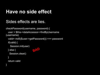 checkPassword(username, password) {
user = $this->dataAccessor->findByUsername
(username)
valid= md5($user->getPassword()) === password
if(valid) {
Session.init(user)
} else {
Session.clear()
}
return valid
}
Have no side effect
Sides effects are lies.
BAD
 