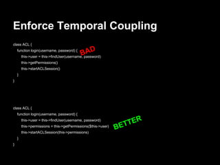 Enforce Temporal Coupling
class ACL {
function login(username, password) {
this->user = this->findUser(username, password)
this->getPermissions()
this->startACLSession()
}
}
BAD
class ACL {
function login(username, password) {
this->user = this->findUser(username, password)
this->permissions = this->getPermissions($this->user)
this->startACLSession(this->permissions)
}
}
BETTER
 