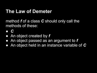 The Law of Demeter
method f of a class C should only call the
methods of these:
● C
● An object created by f
● An object passed as an argument to f
● An object held in an instance variable of C
 