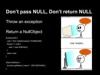 Don’t pass NULL, Don’t return NULL
Throw an exception
Return a NullObject
findUser(ID) {
user = this->dataAccessor->findById(ID)
if(user == null) {
user = new NullUser();
}
return user
}
Class NullUser {
function getName { return ‘’ //DO NOTHING }
}
 