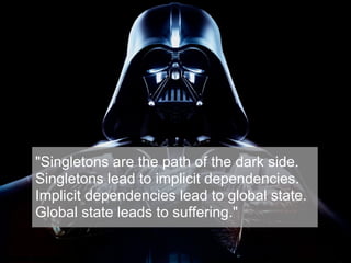 Singleton Pattern
"Singletons are the path of the dark side.
Singletons lead to implicit dependencies.
Implicit dependencies lead to global state.
Global state leads to suffering."
 
