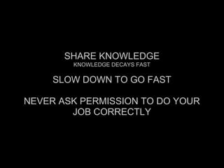 SHARE KNOWLEDGE
KNOWLEDGE DECAYS FAST
SLOW DOWN TO GO FAST
NEVER ASK PERMISSION TO DO YOUR
JOB CORRECTLY
 