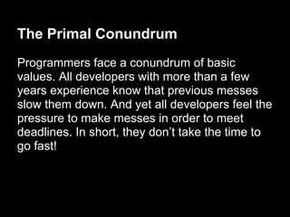 The Primal Conundrum
Programmers face a conundrum of basic
values. All developers with more than a few
years experience know that previous messes
slow them down. And yet all developers feel the
pressure to make messes in order to meet
deadlines. In short, they don’t take the time to
go fast!
 