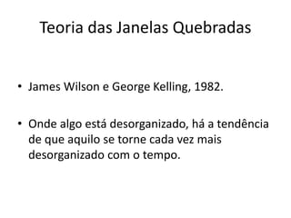 Teoria das Janelas Quebradas
• James Wilson e George Kelling, 1982.
• Onde algo está desorganizado, há a tendência
de que aquilo se torne cada vez mais
desorganizado com o tempo.
 