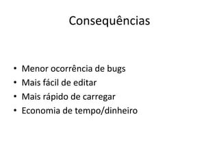 Consequências
• Menor ocorrência de bugs
• Mais fácil de editar
• Mais rápido de carregar
• Economia de tempo/dinheiro
 