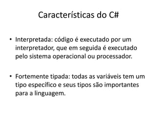 Características do C#
• Interpretada: código é executado por um
interpretador, que em seguida é executado
pelo sistema operacional ou processador.
• Fortemente tipada: todas as variáveis tem um
tipo específico e seus tipos são importantes
para a linguagem.
 