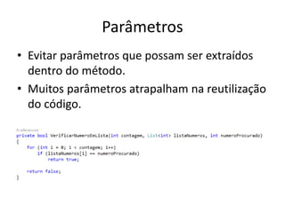 Parâmetros
• Evitar parâmetros que possam ser extraídos
dentro do método.
• Muitos parâmetros atrapalham na reutilização
do código.
 